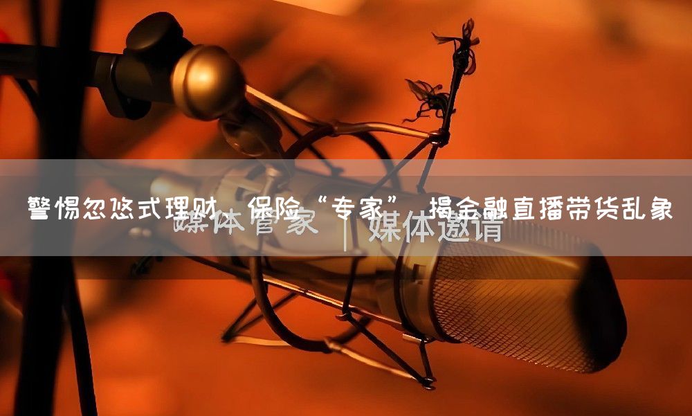 警惕忽悠式理财、保险“专家” 揭金融直播带货乱象(图1)