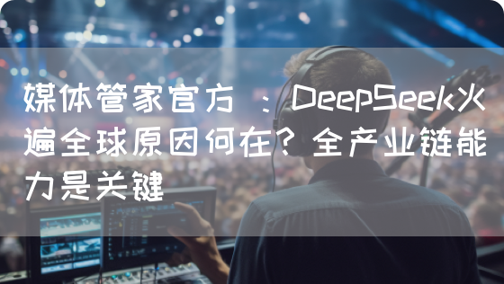 媒体管家官方 ：DeepSeek火遍全球原因何在？全产业链能力是关键